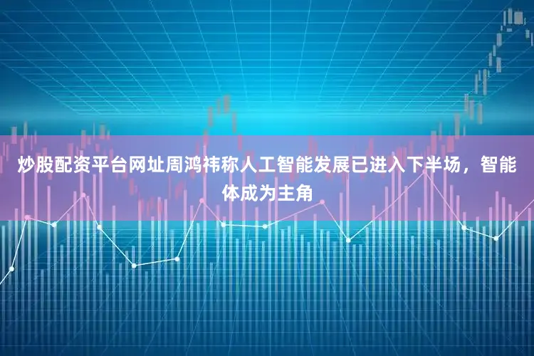 炒股配资平台网址周鸿祎称人工智能发展已进入下半场，智能体成为主角