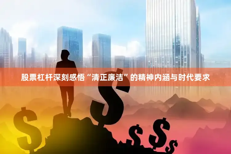 股票杠杆深刻感悟“清正廉洁”的精神内涵与时代要求