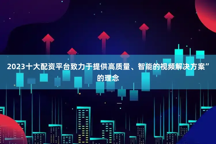 2023十大配资平台致力于提供高质量、智能的视频解决方案”的理念