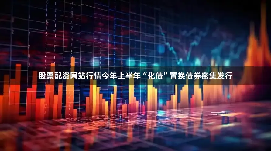 股票配资网站行情今年上半年“化债”置换债券密集发行