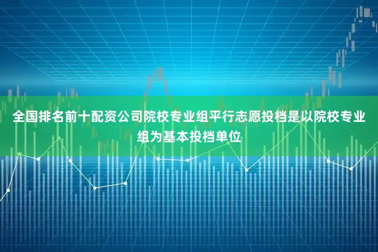 全国排名前十配资公司院校专业组平行志愿投档是以院校专业组为基本投档单位