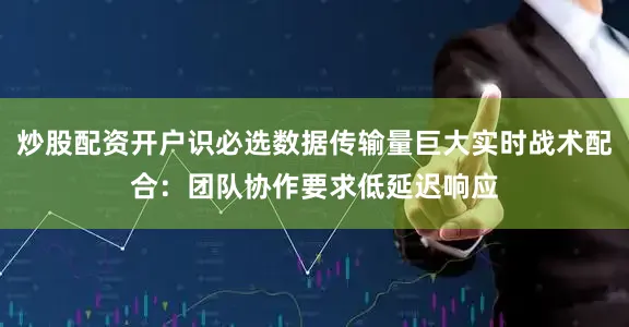 炒股配资开户识必选数据传输量巨大实时战术配合：团队协作要求低延迟响应