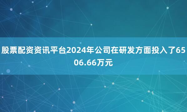 股票配资资讯平台2024年公司在研发方面投入了6506.66万元