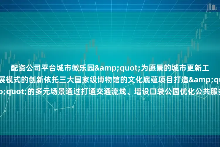 配资公司平台城市微乐园&quot;为愿景的城市更新工程不仅是空间的改造更是发展模式的创新依托三大国家级博物馆的文化底蕴项目打造&quot;文博+影视+艺术&quot;的多元场景通过打通交通流线、增设口袋公园优化公共服务设施实现&quot;300米见绿、500米见园&quot;的生态目标草坪座椅、街角花园等细节设计让居民在感受电影文化魅力的同时享受更便捷舒适的宜居环境未来实现地区产业升级文化消费与民